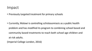Impact
• Previously targeted treatment for primary schools
• Currently, Malawi is controlling schistosomiasis as a public health
problem and has modified its program to combining school based and
community based treatments to reach both school age children and
at risk adults.
(Imperial College London, 2016)
 
