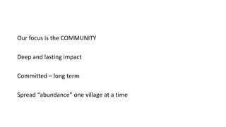 Our focus is the COMMUNITY
Deep and lasting impact
Committed – long term
Spread “abundance” one village at a time
 