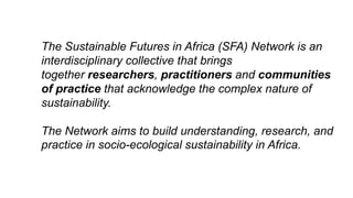 The Sustainable Futures in Africa (SFA) Network is an
interdisciplinary collective that brings
together researchers, practitioners and communities
of practice that acknowledge the complex nature of
sustainability.
The Network aims to build understanding, research, and
practice in socio-ecological sustainability in Africa.
 