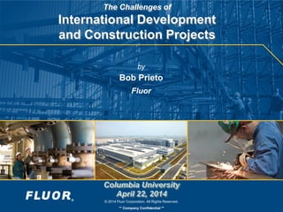 © 2014 Fluor Corporation. All Rights Reserved.
** Company Confidential **
The Challenges of
International Development
and Construction Projects
by
Bob Prieto
Fluor
Columbia University
April 22, 2014
 