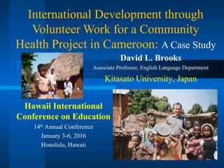 International Development through
Volunteer Work for a Community
Health Project in Cameroon: A Case Study
Hawaii International
Conference on Education
14th
Annual Conference
January 3-6, 2016
Honolulu, Hawaii
David L. Brooks
Associate Professor, English Language Department
Kitasato University, Japan
 