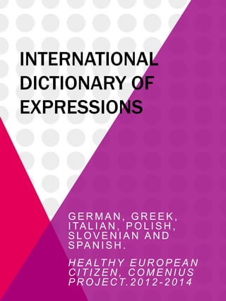 INTERNATIONAL
DICTIONARY OF
EXPRESSIONS
G E R M A N , G R E E K ,
I TA L I A N , P O L I S H ,
S L O V E N I A N A N D
S PA N I S H .
H E A LT H Y E U R O P E A N
C I T I Z E N , C O M E N I U S
P R O J E C T. 2 0 1 2 - 2 0 1 4
 