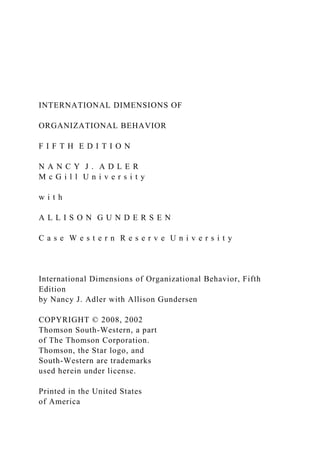 INTERNATIONAL DIMENSIONS OF
ORGANIZATIONAL BEHAVIOR
F I F T H E D I T I O N
N A N C Y J . A D L E R
M c G i l l U n i v e r s i t y
w i t h
A L L I S O N G U N D E R S E N
C a s e W e s t e r n R e s e r v e U n i v e r s i t y
International Dimensions of Organizational Behavior, Fifth
Edition
by Nancy J. Adler with Allison Gundersen
COPYRIGHT © 2008, 2002
Thomson South-Western, a part
of The Thomson Corporation.
Thomson, the Star logo, and
South-Western are trademarks
used herein under license.
Printed in the United States
of America
 
