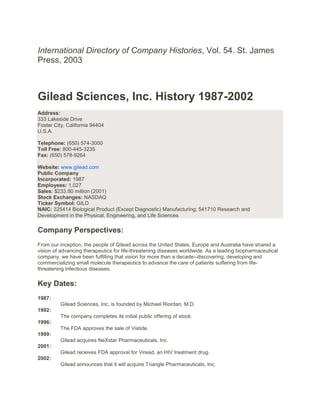 International Directory of Company Histories, Vol. 54. St. James
Press, 2003



Gilead Sciences, Inc. History 1987-2002
Address:
333 Lakeside Drive
Foster City, California 94404
U.S.A.

Telephone: (650) 574-3000
Toll Free: 800-445-3235
Fax: (650) 578-9264

Website: www.gilead.com
Public Company
Incorporated: 1987
Employees: 1,027
Sales: $233.80 million (2001)
Stock Exchanges: NASDAQ
Ticker Symbol: GILD
NAIC: 325414 Biological Product (Except Diagnostic) Manufacturing; 541710 Research and
Development in the Physical, Engineering, and Life Sciences

Company Perspectives:
From our inception, the people of Gilead across the United States, Europe and Australia have shared a
vision of advancing therapeutics for life-threatening diseases worldwide. As a leading biopharmaceutical
company, we have been fulfilling that vision for more than a decade--discovering, developing and
commercializing small molecule therapeutics to advance the care of patients suffering from life-
threatening infectious diseases.

Key Dates:
1987:
         Gilead Sciences, Inc. is founded by Michael Riordan, M.D.
1992:
         The company completes its initial public offering of stock.
1996:
         The FDA approves the sale of Vistide.
1999:
         Gilead acquires NeXstar Pharmaceuticals, Inc.
2001:
         Gilead receives FDA approval for Viread, an HIV treatment drug.
2002:
         Gilead announces that it will acquire Triangle Pharmaceuticals, Inc.
 