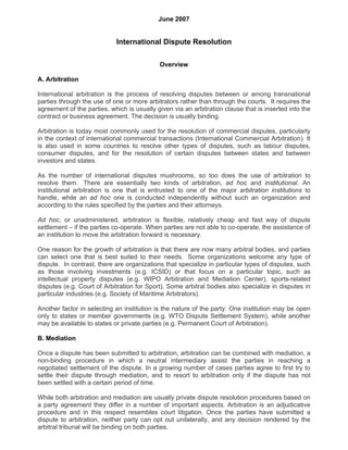 June 2007


                            International Dispute Resolution

                                            Overview

A. Arbitration

International arbitration is the process of resolving disputes between or among transnational
parties through the use of one or more arbitrators rather than through the courts. It requires the
agreement of the parties, which is usually given via an arbitration clause that is inserted into the
contract or business agreement. The decision is usually binding.

Arbitration is today most commonly used for the resolution of commercial disputes, particularly
in the context of international commercial transactions (International Commercial Arbitration). It
is also used in some countries to resolve other types of disputes, such as labour disputes,
consumer disputes, and for the resolution of certain disputes between states and between
investors and states.

As the number of international disputes mushrooms, so too does the use of arbitration to
resolve them. There are essentially two kinds of arbitration, ad hoc and institutional. An
institutional arbitration is one that is entrusted to one of the major arbitration institutions to
handle, while an ad hoc one is conducted independently without such an organization and
according to the rules specified by the parties and their attorneys.

Ad hoc, or unadministered, arbitration is flexible, relatively cheap and fast way of dispute
settlement – if the parties co-operate. When parties are not able to co-operate, the assistance of
an institution to move the arbitration forward is necessary.

One reason for the growth of arbitration is that there are now many arbitral bodies, and parties
can select one that is best suited to their needs. Some organizations welcome any type of
dispute. In contrast, there are organizations that specialize in particular types of disputes, such
as those involving investments (e.g. ICSID) or that focus on a particular topic, such as
intellectual property disputes (e.g. WIPO Arbitration and Mediation Center), sports-related
disputes (e.g. Court of Arbitration for Sport). Some arbitral bodies also specialize in disputes in
particular industries (e.g. Society of Maritime Arbitrators).

Another factor in selecting an institution is the nature of the party: One institution may be open
only to states or member governments (e.g. WTO Dispute Settlement System), while another
may be available to states or private parties (e.g. Permanent Court of Arbitration).

B. Mediation

Once a dispute has been submitted to arbitration, arbitration can be combined with mediation, a
non-binding procedure in which a neutral intermediary assist the parties in reaching a
negotiated settlement of the dispute. In a growing number of cases parties agree to first try to
settle their dispute through mediation, and to resort to arbitration only if the dispute has not
been settled with a certain period of time.

While both arbitration and mediation are usually private dispute resolution procedures based on
a party agreement they differ in a number of important aspects. Arbitration is an adjudicative
procedure and in this respect resembles court litigation. Once the parties have submitted a
dispute to arbitration, neither party can opt out unilaterally, and any decision rendered by the
arbitral tribunal will be binding on both parties.
 