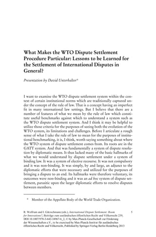 What Makes the WTO Dispute Settlement
Procedure Particular: Lessons to be Learned for
the Settlement of International Disputes in
General?
Presentation by David Unterhalter*
I want to examine the WTO dispute settlement system within the con-
text of certain institutional norms which are traditionally captured un-
der the concept of the rule of law. That is a concept having an imperfect
fit in many international law settings. But I believe that there are a
number of features of what we mean by the rule of law which consti-
tute useful benchmarks against which to understand a system such as
the WTO dispute settlement system. And I think it may be helpful to
utilize those criteria for the purposes of seeing both the evolution of the
WTO system, its limitations and challenges. Before I articulate a rough
sense of what I take the rule of law to mean for the purposes of institu-
tional benchmarking, it is, I think, worth saying something about where
the WTO system of dispute settlement comes from. Its roots are in the
GATT system. And that was fundamentally a system of dispute resolu-
tion by diplomatic means. It thus lacked many of the basic hallmarks of
what we would understand by dispute settlement under a system of
binding law. It was a system of elective recourse. It was not compulsory
and it was non-binding. It was simply, by and large, an adjunct to the
diplomatic efforts that were necessary and utilized for the purposes of
bringing a dispute to an end. Its hallmarks were therefore voluntary, its
outcomes were non-binding and it was an ad hoc system of dispute set-
tlement, parasitic upon the larger diplomatic efforts to resolve disputes
between members.
* Member of the Appellate Body of the World Trade Organization.
DOI 10.1007/978-3-642-3 - _2, © by Max-Planck-Gesellschaft zur Förderung
der Wissenschaften e.V., to be exercised by Max-Planck-Institut für ausländisches
öffentliches Recht und Völkerrecht, Published by Springer-Verlag Berlin Heidelberg 2013
4967 6
5
chen öffentlichen Recht und Völkerrecht ,eiträge zum ausländis
R. Wolfrum and I. Gätzschmann (eds.), International Dispute Settlement: Room
for Innovations? B 9, 23
 
