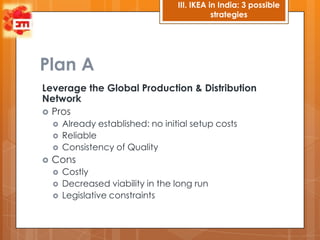 III. IKEA in India: 3 possible
                                               strategies




Plan A
Leverage the Global Production & Distribution
Network
 Pros
       Already established: no initial setup costs
       Reliable
       Consistency of Quality
   Cons
       Costly
       Decreased viability in the long run
       Legislative constraints
 