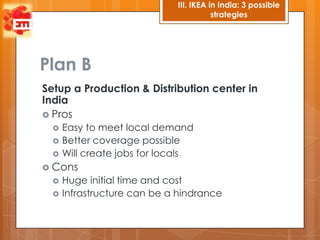 III. IKEA in India: 3 possible
                                        strategies




Plan B
Setup a Production & Distribution center in
India
 Pros
     Easy to meet local demand
     Better coverage possible
     Will create jobs for locals
 Cons
     Huge initial time and cost
     Infrastructure can be a hindrance
 