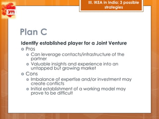III. IKEA in India: 3 possible
                                             strategies




Plan C
Identify established player for a Joint Venture
 Pros
       Can leverage contacts/infrastructure of the
        partner
       Valuable insights and experience into an
        untapped but growing market
   Cons
       Imbalance of expertise and/or investment may
        create conflicts
       Initial establishment of a working model may
        prove to be difficult
 