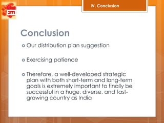 IV. Conclusion




Conclusion
 Our   distribution plan suggestion

 Exercising   patience

 Therefore, a well-developed strategic
 plan with both short-term and long-term
 goals is extremely important to finally be
 successful in a huge, diverse, and fast-
 growing country as India
 