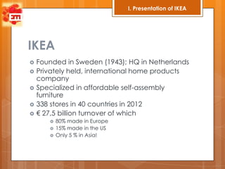 I. Presentation of IKEA




IKEA
   Founded in Sweden (1943); HQ in Netherlands
   Privately held, international home products
    company
   Specialized in affordable self-assembly
    furniture
   338 stores in 40 countries in 2012
   € 27,5 billion turnover of which
          80% made in Europe
          15% made in the US
          Only 5 % in Asia!
 