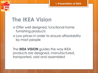 I. Presentation of IKEA




The IKEA Vision
 Offer well designed, functional home
  furnishing products
 Low prices in order to ensure affordability
  by most people

The IKEA VISION guides the way IKEA
products are designed, manufactured,
transported, sold and assembled
 