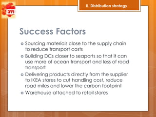II. Distribution strategy




Success Factors
   Sourcing materials close to the supply chain
    to reduce transport costs
   Building DCs closer to seaports so that it can
    use more of ocean transport and less of road
    transport
   Delivering products directly from the supplier
    to IKEA stores to cut handling cost, reduce
    road miles and lower the carbon footprint
   Warehouse attached to retail stores
 