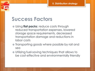 II. Distribution strategy




Success Factors
   Using flat packs: reduce costs through
    reduced transportation expenses, lowered
    storage space requirements, decreased
    transportation damage and reductions in
    labor costs
   Transporting goods where possible by rail and
    sea
   Utilizing fuel-saving techniques that allows to
    be cost-effective and environmentally friendly
 