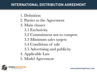 INTERNATIONAL DISTRIBUTION Agreement
1. Definition
2. Parties to the Agreement
3. Main clauses
3.1 Exclusivity
3.2 Commitment not to compete
3.3 Minimum sales targets
3.4 Conditions of sale
3.5 Advertising and publicity
4. Applicable Law
5. Model Agreement
www.globalnegotiator.com
 