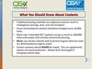 • Traditional testing methods are subjective and can result in
  misdiagnosis (orange, pink, and red mistaken).
• Green (conventional coolant) should be changed every 30,000
  miles.
• Many new “extended life” coolants can go as much as 100,000
  miles with proper SCA (nitrite) content/monitoring.
• Never use silicate coolants with Cummins Engines (Silicone seals
  are deteriorated by organic acids)
• Certain coolants should NEVER be mixed. This can significantly
  reduce corrosion protection. Always flush thoroughly if
  changing coolant type.

                                                                     16
 