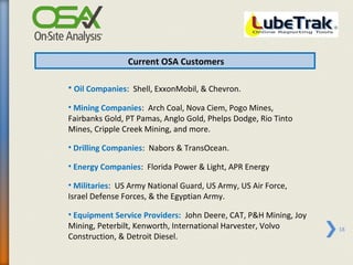 Current OSA Customers

• Oil Companies: Shell, ExxonMobil, & Chevron.
• Mining Companies: Arch Coal, Nova Ciem, Pogo Mines,
Fairbanks Gold, PT Pamas, Anglo Gold, Phelps Dodge, Rio Tinto
Mines, Cripple Creek Mining, and more.

• Drilling Companies: Nabors & TransOcean.

• Energy Companies: Florida Power & Light, APR Energy

• Militaries: US Army National Guard, US Army, US Air Force,
Israel Defense Forces, & the Egyptian Army.

• Equipment Service Providers: John Deere, CAT, P&H Mining, Joy
Mining, Peterbilt, Kenworth, International Harvester, Volvo       18
Construction, & Detroit Diesel.
 