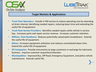 Target Markets & Applications

•   Truck Fleet Operators: Include in PM service to reduce operating cost by extending
    oil drain interval, identifying needed repairs, reducing down time and extending the
    useful life of equipment.
•   Truck Fleet Service Providers: Identifies needed repairs while vehicle in service
    bay. Increases parts and repair service revenue. Increases customer retention.
•   Military Fleet Readiness: Reduces potentially catastrophic breakdowns. Extends
    the useful life of equipment.
•   Mines: Increases equipment utilization and reduces unscheduled down time.
    Extend the useful life of equipment.
•   Oil Companies: Provide instruments to large customers in exchange for lubricants
    business. Improve customer acquisition/retention.
•   Municipalities: Improved Bus, Off Road, Emergency Equipment, and police vehicle
    maintenance. Extends useful life.
                                                                                      19
 