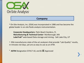 Company
• On-Site Analysis, Inc. (OSA) was Incorporated in 1986 and has become the
global leader in on-site fluids analysis instrumentation.

     Corporate Headquarters- Palm Beach Gardens, FL
     Manufacturing & Technical Center- Marlborough, MA
     LubeTrak® web-based Data storage and mining - Salt Lake City, UT

• OSA manufactures state of the art analyzers that provide “Lab-Quality” results,
in minutes not days, yet are as easy to use as an ATM.

• ASTM Designation D7417-10, and & ɶ Approved
                                                                                    2
 