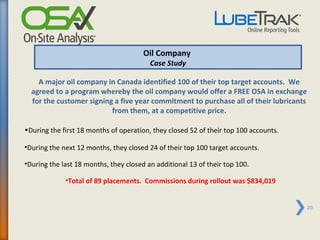 Oil Company
                                         Case Study

    A major oil company in Canada identified 100 of their top target accounts. We
  agreed to a program whereby the oil company would offer a FREE OSA in exchange
  for the customer signing a five year commitment to purchase all of their lubricants
                          from them, at a competitive price.

•During the first 18 months of operation, they closed 52 of their top 100 accounts.

•During the next 12 months, they closed 24 of their top 100 target accounts.

•During the last 18 months, they closed an additional 13 of their top 100.

             •Total of 89 placements. Commissions during rollout was $834,019


                                                                                        20
 