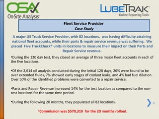 Fleet Service Provider
                                      Case Study
 A major US Truck Service Provider, with 82 locations, was having difficulty attaining
national fleet accounts, while their parts & repair service revenue was suffering. We
placed Five TruckCheck® units in locations to measure their impact on their Parts and
                                Repair Service revenue.
•During the 120 day test, they closed an average of three major fleet accounts in each of
the five locations.

•Of the 2,614 oil analysis conducted during the initial 120 days, 26% were found to be
over extended fluids, 7% showed early stages of coolant leaks, and 4% had fuel dilution.
Over 50% of the identified problems were converted to a repair service.

•Parts and Repair Revenue increased 14% for the test location as compared to the non-
test locations for the same time period.

•During the following 20 months, they populated all 82 locations.                          21


                •Commission was $570,310 for the 20 months rollout.
 