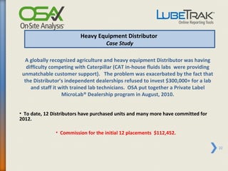 Heavy Equipment Distributor
                                  Case Study

  A globally recognized agriculture and heavy equipment Distributor was having
   difficulty competing with Caterpillar (CAT in-house fluids labs were providing
 unmatchable customer support). The problem was exacerbated by the fact that
  the Distributor’s independent dealerships refused to invest $300,000+ for a lab
     and staff it with trained lab technicians. OSA put together a Private Label
                   MicroLab® Dealership program in August, 2010.


• To date, 12 Distributors have purchased units and many more have committed for
2012.

               • Commission for the initial 12 placements $112,452.

                                                                                    22
 