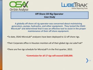 Off Shore Oil Rig Operator
                                      Case Study

        A globally off shore oil rig operator was concerned about maintaining
    generators, pumps, hydraulics, and other equipment. They tested the OSA3
    MicroLab® and determined that it was an effective tool to assist in the proper
                      maintenance of their off shore equipment.

•To date, OSA3 MicroLab® analyzers have been deployed to 12 off shore rigs.

•Their Corporate office in Houston monitors all of their global rigs via LubeTrak®

•There are five rigs schedule for MicroLab®s in the first quarter, 2012.

                    •Commission for all 17 rigs will exceed $160,000.

                                                                                     23
 