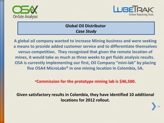 Global Oil Distributor
                                Case Study

A global oil company wanted to increase Mining business and were seeking
a means to provide added customer service and to differentiate themselves
  versus competition. They recognized that given the remote location of
 mines, it would take as much as three weeks to get fluids analysis results.
OSA is currently implementing our first, Oil Company “mini-lab” by placing
      five OSA4 MicroLabs® in one mining location in Colombia, SA.

           •Commission for the prototype mining lab is $46,500.

 Given satisfactory results in Colombia, they have identified 10 additional
                         locations for 2012 rollout.
                                                                               24
 