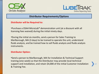 Distributor Requirements/Options

Distributor will be Required to:

•Purchase a OSA4 MicroLab® demonstration unit (at a discount with all
licensing fees waived) during the initial ninety days.

•During the initial six months, send a person for Sales Training to
Marlborough, MA (3 days) to be trained to operate the unit, understand
fluids analysis, and be trained how to sell fluids analysis and fluids analysis
instruments.

Distributor Option:

•Send a person to Marlborough, MA for Installation & Technical Support
training (one week) so that the Distributor may provide local technical
support and installation, and retain $4,000 of the initial Customer Installation   27
& Training Fee.
 