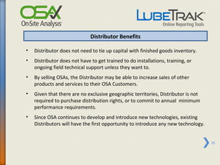 Distributor Benefits

•   Distributor does not need to tie up capital with finished goods inventory.
•   Distributor does not have to get trained to do installations, training, or
    ongoing field technical support unless they want to.
•   By selling OSAs, the Distributor may be able to increase sales of other
    products and services to their OSA Customers.
•   Given that there are no exclusive geographic territories, Distributor is not
    required to purchase distribution rights, or to commit to annual minimum
    performance requirements.
•   Since OSA continues to develop and introduce new technologies, existing
    Distributors will have the first opportunity to introduce any new technology.


                                                                                    28
 