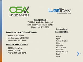 Headquarters
                       7108 Fairway Drive, Suite 130
                       Palm Beach Gardens, FL 33418
                           Phone: 561.775.5756
                                                        International
Manufacturing & Technical Support                      Representation
 72 Cedar Hill Street                                  Russia
 Marlborough, MA 01752                                 Egypt
 Phone: 508-460-7778                                   United Kingdom
                                                       China
LubeTrak Sales & Service                               Australia
 9469 S. 550 West                                      South Africa
 Sandy, UT 84070                                       Indonesia
                                                       Central America
 Phone: 866-582-3872                                   Brazil            29
                                                       India
 