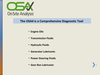 The OSA4 is a Comprehensive Diagnostic Tool


     • Engine Oils

     • Transmission Fluids

     • Hydraulic Fluids

     • Generator Lubricants

     • Power Steering Fluids

     • Gear Box Lubricants                    6
 