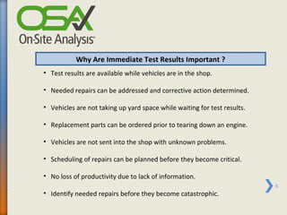 Why Are Immediate Test Results Important ?
• Test results are available while vehicles are in the shop.

• Needed repairs can be addressed and corrective action determined.

• Vehicles are not taking up yard space while waiting for test results.

• Replacement parts can be ordered prior to tearing down an engine.

• Vehicles are not sent into the shop with unknown problems.

• Scheduling of repairs can be planned before they become critical.

• No loss of productivity due to lack of information.
                                                                          8
• Identify needed repairs before they become catastrophic.
 