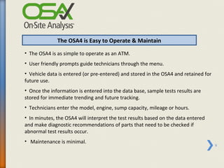 The OSA4 is Easy to Operate & Maintain
• The OSA4 is as simple to operate as an ATM.
• User friendly prompts guide technicians through the menu.
• Vehicle data is entered (or pre-entered) and stored in the OSA4 and retained for
future use.
• Once the information is entered into the data base, sample tests results are
stored for immediate trending and future tracking.
• Technicians enter the model, engine, sump capacity, mileage or hours.
• In minutes, the OSA4 will interpret the test results based on the data entered
and make diagnostic recommendations of parts that need to be checked if
abnormal test results occur.
• Maintenance is minimal.
                                                                                     9
 