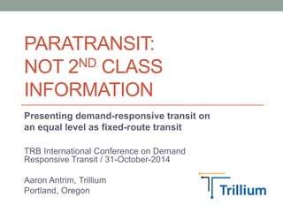 PARATRANSIT: 
NOT 2ND CLASS 
INFORMATION 
Presenting demand-responsive transit on 
an equal level as fixed-route transit 
TRB International Conference on Demand 
Responsive Transit / 31-October-2014 
Aaron Antrim, Trillium 
Portland, Oregon 
 