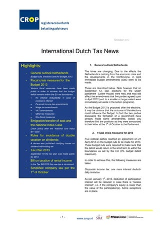 October 2012



                 International Dutch Tax News

Highlights:                                                      1.        General outlook Netherlands

                                                             The times are changing. Due to the effects the
  -   General outlook Netherlands                            Netherlands is noticing from the economic crisis and
      Budget cuts, elections and the Budget 2013.            the developments in the EURO-zone, in April
  -   Fiscal crisis measures for the                         immediate budget amendments (cuts) were to be
                                                             made.
      Budget 2013
      Various fiscal measures have been made                 These are described below. Note however that on
      public in order to achieve that the budget             September 12, last, elections for the Dutch
      deficit remains within the EU-set boundaries:          parliament (Lower House) were held, that may still
                                                             affect the amendments that five parties agreed upon
      ·    No interest deductibility    in case of
                                                             in April 2012 (and to a smaller or larger extent were
           excessive interest
                                                             immediately set aside in the lection programs).
      ·    Personal income tax amendments
      ·    Wage tax amendments                               As the Budget 2013 is proposed after the elections,
      ·    VAT amendments                                    it may be obvious that the outcome of the elections
      ·    Other tax measures                                could influence the Budget. In fact the two parties
      ·    Non-fiscal measures                               discussing the formation of a government have
                                                             already made some amendments. Below you
  -   Emigration/transfer of seat and                        therefore find the positions as they were announced
                                                                                     st
      the National Indus Case                                in their letter at the 1 of October to the Parliament.
      Dutch policy after the “National Grid Indus
      BV”-case
                                                                      2.     Fiscal crisis measures for 2013
  -   Rules for avoidance of double
      taxation on dividends                                  Five political parties reached an agreement on 27
                                                             April 2012 on the budget cuts to be made for 2013.
      A decree was published clarifying issues on
                                                             These budget cuts were required to make sure that
      dividend withholding tax
                                                             the deficit would return in the short term to within the
  -   Tax Plan 2013                                          boundaries as set by the EU (3% budget deficit
      September 18 the tax plan was made public              maximum).
      for 2013
  -   Bill on taxation of rental income                      In order to achieve this, the following measures are
      In the Tax Bill 2013 this new tax is introduced        taken.

  -   Simplified company law per the                         Corporate income tax: one more interest deducti-
      1st of October                                         bility limitation

                                                             As per January 1st, 2013, deduction of participation
                                                             interest will be reduced in case there is "excess
                                                             interest", i.e. if the company's equity is lower than
                                                             the value of the participation(s). Some exceptions
                                                             are in place.




                                      -1-
                                                        www.crop.nl
 