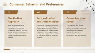 Mobile-First
Approach
With the proliferation of
smartphones, consumers
increasingly prefer to shop on
mobile devices, necessitating a
mobile-friendly e-commerce
platform.
01 02
Personalization
and Customization
Consumers expect personalized
shopping experiences, including
recommendations based on their
preferences and purchase history,
as well as the ability to customize
products.
Convenience and
Speed
Fast, efficient, and reliable
delivery options are becoming
increasingly important to
consumers, who value
convenience and time savings.
03
Consumer Behavior and Preferences
 