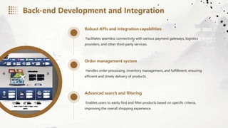 Robust APIs and integration capabilities
Facilitates seamless connectivity with various payment gateways, logistics
providers, and other third-party services.
Order management system
Handles order processing, inventory management, and fulfillment, ensuring
efficient and timely delivery of products.
Advanced search and filtering
Enables users to easily find and filter products based on specific criteria,
improving the overall shopping experience.
Back-end Development and Integration
 