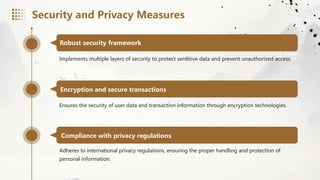 Robust security framework
Implements multiple layers of security to protect sensitive data and prevent unauthorized access.
Encryption and secure transactions
Ensures the security of user data and transaction information through encryption technologies.
Compliance with privacy regulations
Adheres to international privacy regulations, ensuring the proper handling and protection of
personal information.
Security and Privacy Measures
 