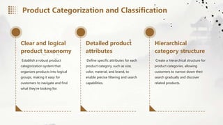 Clear and logical
product taxonomy
Establish a robust product
categorization system that
organizes products into logical
groups, making it easy for
customers to navigate and find
what they're looking for.
Detailed product
attributes
Define specific attributes for each
product category, such as size,
color, material, and brand, to
enable precise filtering and search
capabilities.
Hierarchical
category structure
Create a hierarchical structure for
product categories, allowing
customers to narrow down their
search gradually and discover
related products.
Product Categorization and Classification
 