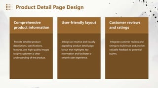 Comprehensive
product information
Provide detailed product
descriptions, specifications,
features, and high-quality images
to give customers a clear
understanding of the product.
User-friendly layout
Design an intuitive and visually
appealing product detail page
layout that highlights key
information and facilitates a
smooth user experience.
Customer reviews
and ratings
Integrate customer reviews and
ratings to build trust and provide
valuable feedback to potential
buyers.
Product Detail Page Design
 