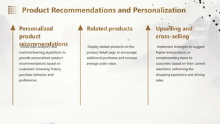 Utilize data analytics and
machine learning algorithms to
provide personalized product
recommendations based on
customers' browsing history,
purchase behavior, and
preferences.
Display related products on the
product detail page to encourage
additional purchases and increase
average order value.
Implement strategies to suggest
higher-end products or
complementary items to
customers based on their current
selections, enhancing the
shopping experience and driving
sales.
Personalized
product
recommendations
Related products Upselling and
cross-selling
Product Recommendations and Personalization
 