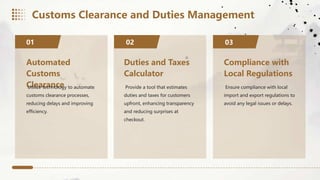 Automated
Customs
Clearance
Utilize technology to automate
customs clearance processes,
reducing delays and improving
efficiency.
01 02
Duties and Taxes
Calculator
Provide a tool that estimates
duties and taxes for customers
upfront, enhancing transparency
and reducing surprises at
checkout.
Compliance with
Local Regulations
Ensure compliance with local
import and export regulations to
avoid any legal issues or delays.
03
Customs Clearance and Duties Management
 