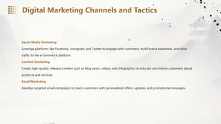 Social Media Marketing
Leverage platforms like Facebook, Instagram, and Twitter to engage with customers, build brand awareness, and drive
traffic to the e-commerce platform.
Content Marketing
Create high-quality, relevant content such as blog posts, videos, and infographics to educate and inform customers about
products and services.
Email Marketing
Develop targeted email campaigns to reach customers with personalized offers, updates, and promotional messages.
Digital Marketing Channels and Tactics
 