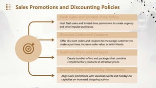 Sales Promotions and Discounting Policies
Flash Sales and Limited-Time Offers
Host flash sales and limited-time promotions to create urgency
and drive impulse purchases.
Discount Codes and Coupons
Offer discount codes and coupons to encourage customers to
make a purchase, increase order value, or refer friends.
Bundled Offers and Packages
Create bundled offers and packages that combine
complementary products at attractive prices.
Seasonal Sales and Holiday Promotions
Align sales promotions with seasonal events and holidays to
capitalize on increased shopping activity.
 
