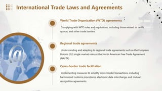 World Trade Organization (WTO) agreements
Complying with WTO rules and regulations, including those related to tariffs,
quotas, and other trade barriers.
Regional trade agreements
Understanding and adapting to regional trade agreements such as the European
Union's (EU) single market rules or the North American Free Trade Agreement
(NAFTA)
Cross-border trade facilitation
Implementing measures to simplify cross-border transactions, including
harmonized customs procedures, electronic data interchange, and mutual
recognition agreements.
International Trade Laws and Agreements
 