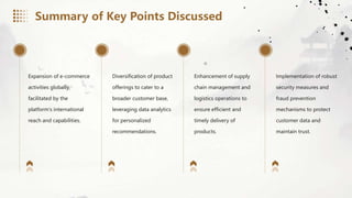 Expansion of e-commerce
activities globally,
facilitated by the
platform's international
reach and capabilities.
Diversification of product
offerings to cater to a
broader customer base,
leveraging data analytics
for personalized
recommendations.
Enhancement of supply
chain management and
logistics operations to
ensure efficient and
timely delivery of
products.
Implementation of robust
security measures and
fraud prevention
mechanisms to protect
customer data and
maintain trust.
Summary of Key Points Discussed
 