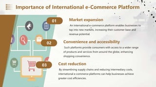 Market expansion
01
An international e-commerce platform enables businesses to
tap into new markets, increasing their customer base and
revenue potential.
Convenience and accessibility
02
Such platforms provide consumers with access to a wider range
of products and services from around the globe, enhancing
shopping convenience.
Cost reduction
03
By streamlining supply chains and reducing intermediary costs,
international e-commerce platforms can help businesses achieve
greater cost efficiencies.
Importance of International e-Commerce Platform
 