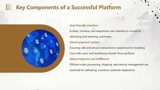 User-friendly interface
A clean, intuitive, and responsive user interface is crucial for
attracting and retaining customers.
Secure payment system
Ensuring safe and secure transactions is paramount in building
trust with users and facilitating smooth financial flows.
Robust logistics and fulfillment
Efficient order processing, shipping, and returns management are
essential for delivering a positive customer experience.
Key Components of a Successful Platform
 