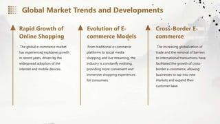 The global e-commerce market
has experienced explosive growth
in recent years, driven by the
widespread adoption of the
internet and mobile devices.
From traditional e-commerce
platforms to social media
shopping and live streaming, the
industry is constantly evolving,
providing more convenient and
immersive shopping experiences
for consumers.
The increasing globalization of
trade and the removal of barriers
to international transactions have
facilitated the growth of cross-
border e-commerce, allowing
businesses to tap into new
markets and expand their
customer base.
Rapid Growth of
Online Shopping
Evolution of E-
commerce Models
Cross-Border E-
commerce
Global Market Trends and Developments
 
